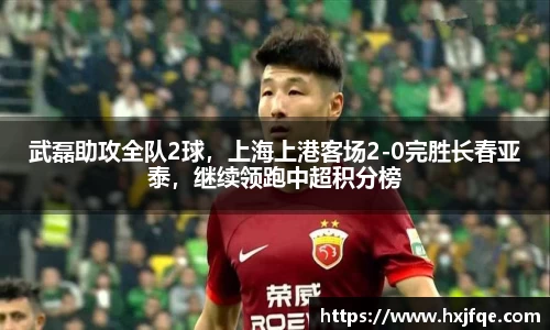 武磊助攻全队2球，上海上港客场2-0完胜长春亚泰，继续领跑中超积分榜